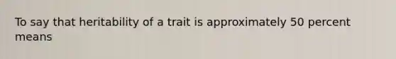 To say that heritability of a trait is approximately 50 percent means