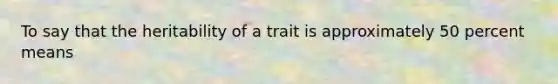 To say that the heritability of a trait is approximately 50 percent means