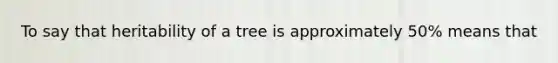 To say that heritability of a tree is approximately 50% means that