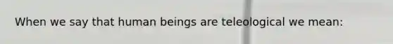 When we say that human beings are teleological we mean: