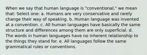 When we say that human language is "conventional," we mean that: Select one: a. Humans are very conservative and rarely change their way of speaking. b. Human language was invented at a convention. c. All human languages have basically the same structure and differences among them are only superficial. d. The words in human languages have no inherent relationship to the things they stand for. e. All languages follow the same grammatical rules or conventions.