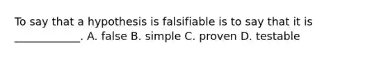 To say that a hypothesis is falsifiable is to say that it is ____________. A. false B. simple C. proven D. testable