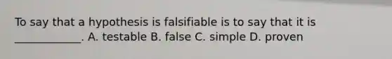 To say that a hypothesis is falsifiable is to say that it is ____________. A. testable B. false C. simple D. proven