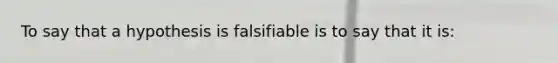 To say that a hypothesis is falsifiable is to say that it is: