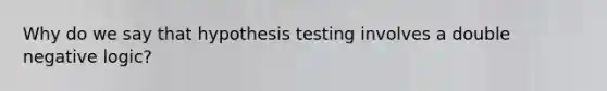 Why do we say that hypothesis testing involves a double negative logic?