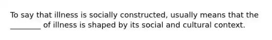 To say that illness is socially constructed, usually means that the ________ of illness is shaped by its social and cultural context.