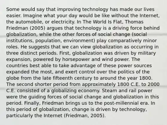 Some would say that improving technology has made our lives easier. Imagine what your day would be like without the Internet, the automobile, or electricity. In The World Is Flat, Thomas Friedman (2005) argues that technology is a driving force behind globalization, while the other forces of social change (social institutions, population, environment) play comparatively minor roles. He suggests that we can view globalization as occurring in three distinct periods. First, globalization was driven by military expansion, powered by horsepower and wind power. The countries best able to take advantage of these power sources expanded the most, and exert control over the politics of the globe from the late fifteenth century to around the year 1800. The second shorter period from approximately 1800 C.E. to 2000 C.E. consisted of a globalizing economy. Steam and rail power were the guiding forces of social change and globalization in this period. Finally, Friedman brings us to the post-millennial era. In this period of globalization, change is driven by technology, particularly the Internet (Friedman, 2005).