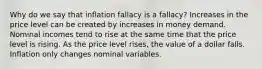 Why do we say that inflation fallacy is a fallacy? Increases in the price level can be created by increases in money demand. Nominal incomes tend to rise at the same time that the price level is rising. As the price level rises, the value of a dollar falls. Inflation only changes nominal variables.