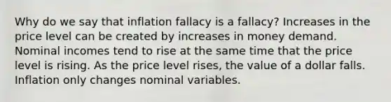 Why do we say that inflation fallacy is a fallacy? Increases in the price level can be created by increases in money demand. Nominal incomes tend to rise at the same time that the price level is rising. As the price level rises, the value of a dollar falls. Inflation only changes nominal variables.