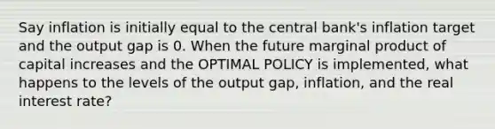 Say inflation is initially equal to the central bank's inflation target and the output gap is 0. When the future marginal product of capital increases and the OPTIMAL POLICY is implemented, what happens to the levels of the output gap, inflation, and the real interest rate?