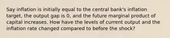 Say inflation is initially equal to the central bank's inflation target, the output gap is 0, and the future marginal product of capital increases. How have the levels of current output and the inflation rate changed compared to before the shock?