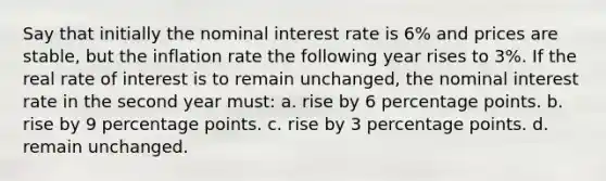 ​Say that initially the nominal interest rate is 6% and prices are stable, but the inflation rate the following year rises to 3%. If the real rate of interest is to remain unchanged, the nominal interest rate in the second year must: a. ​rise by 6 percentage points. b. ​rise by 9 percentage points. c. ​rise by 3 percentage points. d. remain unchanged.