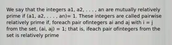 We say that the integers a1, a2, . . . , an are mutually relatively prime if (a1, a2, . . . , an)= 1. These integers are called pairwise relatively prime if, foreach pair ofintegers ai and aj with i = j from the set, (ai, aj) = 1; that is, ifeach pair ofintegers from the set is relatively prime