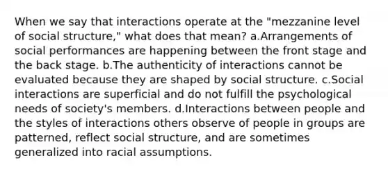 When we say that interactions operate at the "mezzanine level of social structure," what does that mean? a.Arrangements of social performances are happening between the front stage and the back stage. b.The authenticity of interactions cannot be evaluated because they are shaped by social structure. c.Social interactions are superficial and do not fulfill the psychological needs of society's members. d.Interactions between people and the styles of interactions others observe of people in groups are patterned, reflect social structure, and are sometimes generalized into racial assumptions.