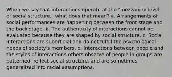 When we say that interactions operate at the "mezzanine level of social structure," what does that mean? a. Arrangements of social performances are happening between the front stage and the back stage. b. The authenticity of interactions cannot be evaluated because they are shaped by social structure. c. Social interactions are superficial and do not fulfill the psychological needs of society's members. d. Interactions between people and the styles of interactions others observe of people in groups are patterned, reflect social structure, and are sometimes generalized into racial assumptions.