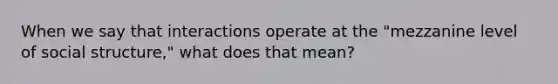 When we say that interactions operate at the "mezzanine level of social structure," what does that mean?