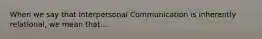 When we say that Interpersonal Communication is inherently relational, we mean that...