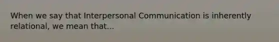 When we say that Interpersonal Communication is inherently relational, we mean that...