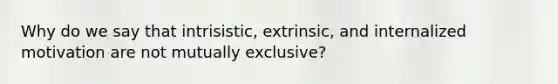 Why do we say that intrisistic, extrinsic, and internalized motivation are not mutually exclusive?