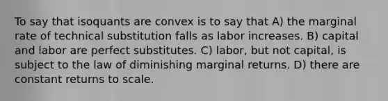 To say that isoquants are convex is to say that A) the marginal rate of technical substitution falls as labor increases. B) capital and labor are perfect substitutes. C) labor, but not capital, is subject to the law of diminishing marginal returns. D) there are constant returns to scale.