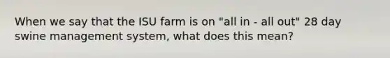 When we say that the ISU farm is on "all in - all out" 28 day swine management system, what does this mean?