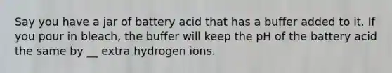 Say you have a jar of battery acid that has a buffer added to it. If you pour in bleach, the buffer will keep the pH of the battery acid the same by __ extra hydrogen ions.