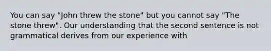 You can say "John threw the stone" but you cannot say "The stone threw". Our understanding that the second sentence is not grammatical derives from our experience with