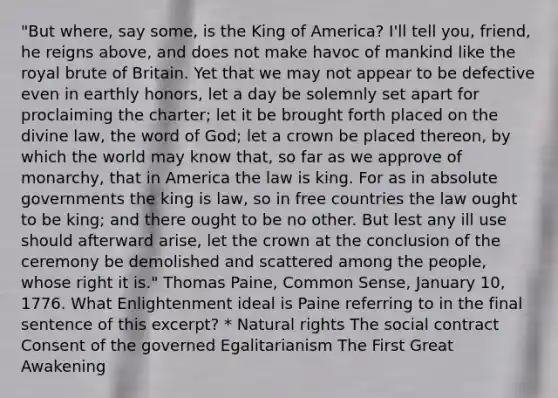 "But where, say some, is the King of America? I'll tell you, friend, he reigns above, and does not make havoc of mankind like the royal brute of Britain. Yet that we may not appear to be defective even in earthly honors, let a day be solemnly set apart for proclaiming the charter; let it be brought forth placed on the divine law, the word of God; let a crown be placed thereon, by which the world may know that, so far as we approve of monarchy, that in America the law is king. For as in absolute governments the king is law, so in free countries the law ought to be king; and there ought to be no other. But lest any ill use should afterward arise, let the crown at the conclusion of the ceremony be demolished and scattered among the people, whose right it is." Thomas Paine, Common Sense, January 10, 1776. What Enlightenment ideal is Paine referring to in the final sentence of this excerpt? * Natural rights The social contract Consent of the governed Egalitarianism The First Great Awakening