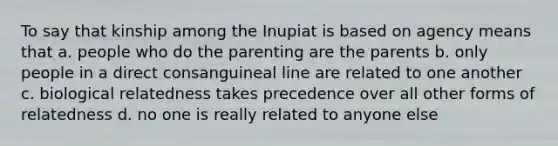 To say that kinship among the Inupiat is based on agency means that a. people who do the parenting are the parents b. only people in a direct consanguineal line are related to one another c. biological relatedness takes precedence over all other forms of relatedness d. no one is really related to anyone else