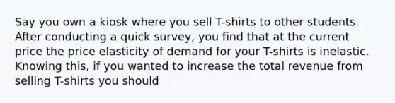 Say you own a kiosk where you sell T-shirts to other students. After conducting a quick survey, you find that at the current price the price elasticity of demand for your T-shirts is inelastic. Knowing this, if you wanted to increase the total revenue from selling T-shirts you should