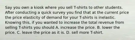 Say you own a kiosk where you sell T-shirts to other students. After conducting a quick survey you find that at the current price the price elasticity of demand for your T-shirts is inelastic. Knowing this, if you wanted to increase the total revenue from selling T-shirts you should A. increase the price. B. lower the price. C. leave the price as it is. D. sell more T-shirt.