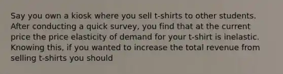 Say you own a kiosk where you sell t-shirts to other students. After conducting a quick survey, you find that at the current price the price elasticity of demand for your t-shirt is inelastic. Knowing this, if you wanted to increase the total revenue from selling t-shirts you should