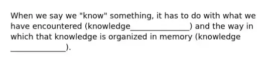 When we say we "know" something, it has to do with what we have encountered (knowledge_______________) and the way in which that knowledge is organized in memory (knowledge ______________).