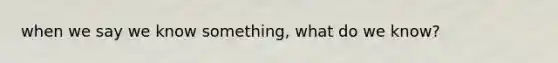 when we say we know something, what do we know?