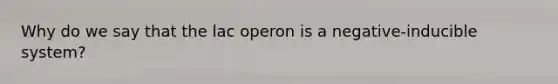 Why do we say that the lac operon is a negative-inducible system?