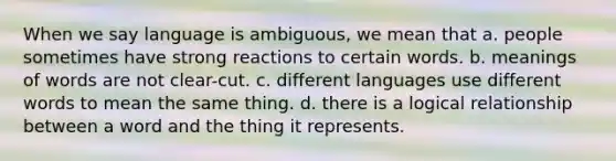 When we say language is ambiguous, we mean that a. people sometimes have strong reactions to certain words. b. meanings of words are not clear-cut. c. different languages use different words to mean the same thing. d. there is a logical relationship between a word and the thing it represents.