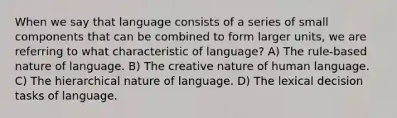 When we say that language consists of a series of small components that can be combined to form larger units, we are referring to what characteristic of language? A) The rule-based nature of language. B) The creative nature of human language. C) The hierarchical nature of language. D) The lexical decision tasks of language.