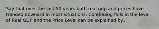 Say that over the last 50 years both real gdp and prices have trended downard in most situations. Continuing falls in the level of Real GDP and the Price Level can be explained by...