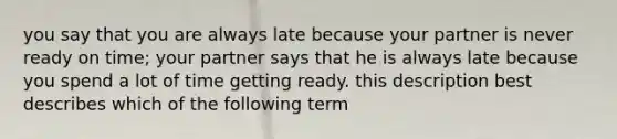 you say that you are always late because your partner is never ready on time; your partner says that he is always late because you spend a lot of time getting ready. this description best describes which of the following term