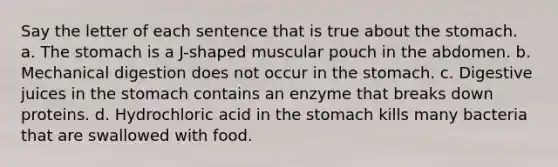 Say the letter of each sentence that is true about <a href='https://www.questionai.com/knowledge/kLccSGjkt8-the-stomach' class='anchor-knowledge'>the stomach</a>. a. The stomach is a J-shaped muscular pouch in the abdomen. b. Mechanical digestion does not occur in the stomach. c. Digestive juices in the stomach contains an enzyme that breaks down proteins. d. Hydrochloric acid in the stomach kills many bacteria that are swallowed with food.