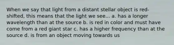 When we say that light from a distant stellar object is red-shifted, this means that the light we see... a. has a longer wavelength than at the source b. is red in color and must have come from a red giant star c. has a higher frequency than at the source d. is from an object moving towards us