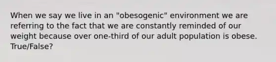 When we say we live in an "obesogenic" environment we are referring to the fact that we are constantly reminded of our weight because over one-third of our adult population is obese. True/False?