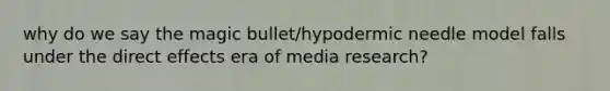 why do we say the magic bullet/hypodermic needle model falls under the direct effects era of media research?