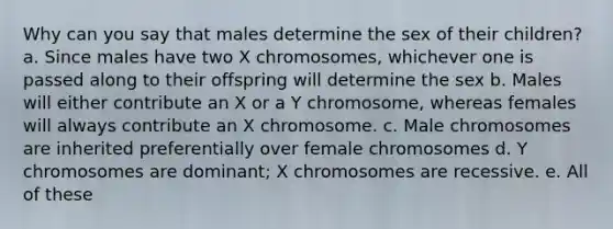 Why can you say that males determine the sex of their children? a. Since males have two X chromosomes, whichever one is passed along to their offspring will determine the sex b. Males will either contribute an X or a Y chromosome, whereas females will always contribute an X chromosome. c. Male chromosomes are inherited preferentially over female chromosomes d. Y chromosomes are dominant; X chromosomes are recessive. e. All of these