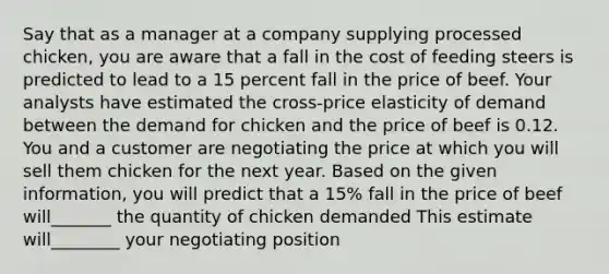 Say that as a manager at a company supplying processed​ chicken, you are aware that a fall in the cost of feeding steers is predicted to lead to a 15 percent fall in the price of beef. Your analysts have estimated the​ cross-price elasticity of demand between the demand for chicken and the price of beef is 0.12. You and a customer are negotiating the price at which you will sell them chicken for the next year. Based on the given​ information, you will predict that a​ 15% fall in the price of beef will_______ the quantity of chicken demanded This estimate will________ your negotiating position