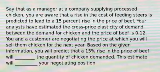 Say that as a manager at a company supplying processed​ chicken, you are aware that a rise in the cost of feeding steers is predicted to lead to a 15 percent rise in the price of beef. Your analysts have estimated the​ cross-price elasticity of demand between the demand for chicken and the price of beef is 0.12. You and a customer are negotiating the price at which you will sell them chicken for the next year. Based on the given​ information, you will predict that a​ 15% rise in the price of beef will _________ the quantity of chicken demanded. This estimate will __________ your negotiating position.