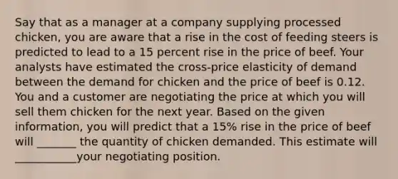 Say that as a manager at a company supplying processed​ chicken, you are aware that a rise in the cost of feeding steers is predicted to lead to a 15 percent rise in the price of beef. Your analysts have estimated the​ cross-price elasticity of demand between the demand for chicken and the price of beef is 0.12. You and a customer are negotiating the price at which you will sell them chicken for the next year. Based on the given​ information, you will predict that a​ 15% rise in the price of beef will _______ the quantity of chicken demanded. This estimate will ___________your negotiating position.