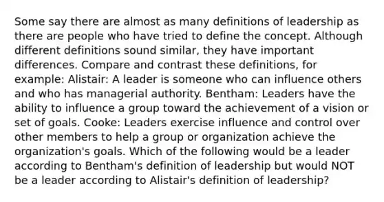 Some say there are almost as many definitions of leadership as there are people who have tried to define the concept. Although different definitions sound​ similar, they have important differences. Compare and contrast these​ definitions, for​ example: ​Alistair: A leader is someone who can influence others and who has managerial authority. ​Bentham: Leaders have the ability to influence a group toward the achievement of a vision or set of goals. ​Cooke: Leaders exercise influence and control over other members to help a group or organization achieve the​ organization's goals. Which of the following would be a leader according to​ Bentham's definition of leadership but would NOT be a leader according to​ Alistair's definition of​ leadership?