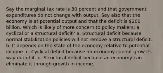 Say the marginal tax rate is 30 percent and that government expenditures do not change with output. Say also that the economy is at potential output and that the deficit is 200 billion. Which is likely of more concern to policy makers: a cyclical or a structural deficit? a. Structural deficit because normal stabilization policies will not remove a structural deficit. b. It depends on the state of the economy relative to potential income. c. Cyclical deficit because an economy cannot grow its way out of it. d. Structural deficit because an economy can eliminate it through growth in income.