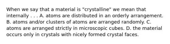 When we say that a material is "crystalline" we mean that internally . . . A. atoms are distributed in an orderly arrangement. B. atoms and/or clusters of atoms are arranged randomly. C. atoms are arranged strictly in microscopic cubes. D. the material occurs only in crystals with nicely formed crystal faces.